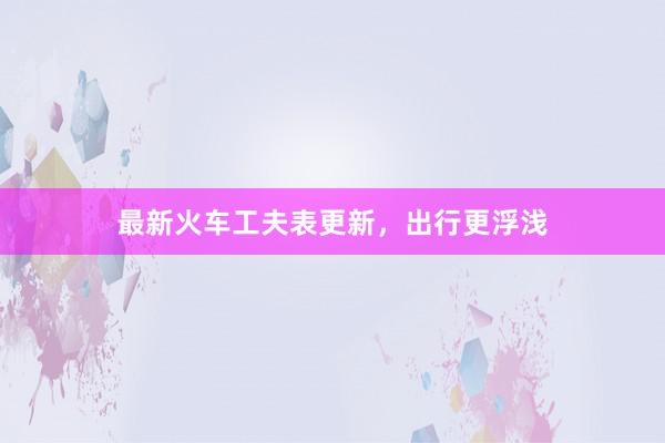 最新火车工夫表更新，出行更浮浅